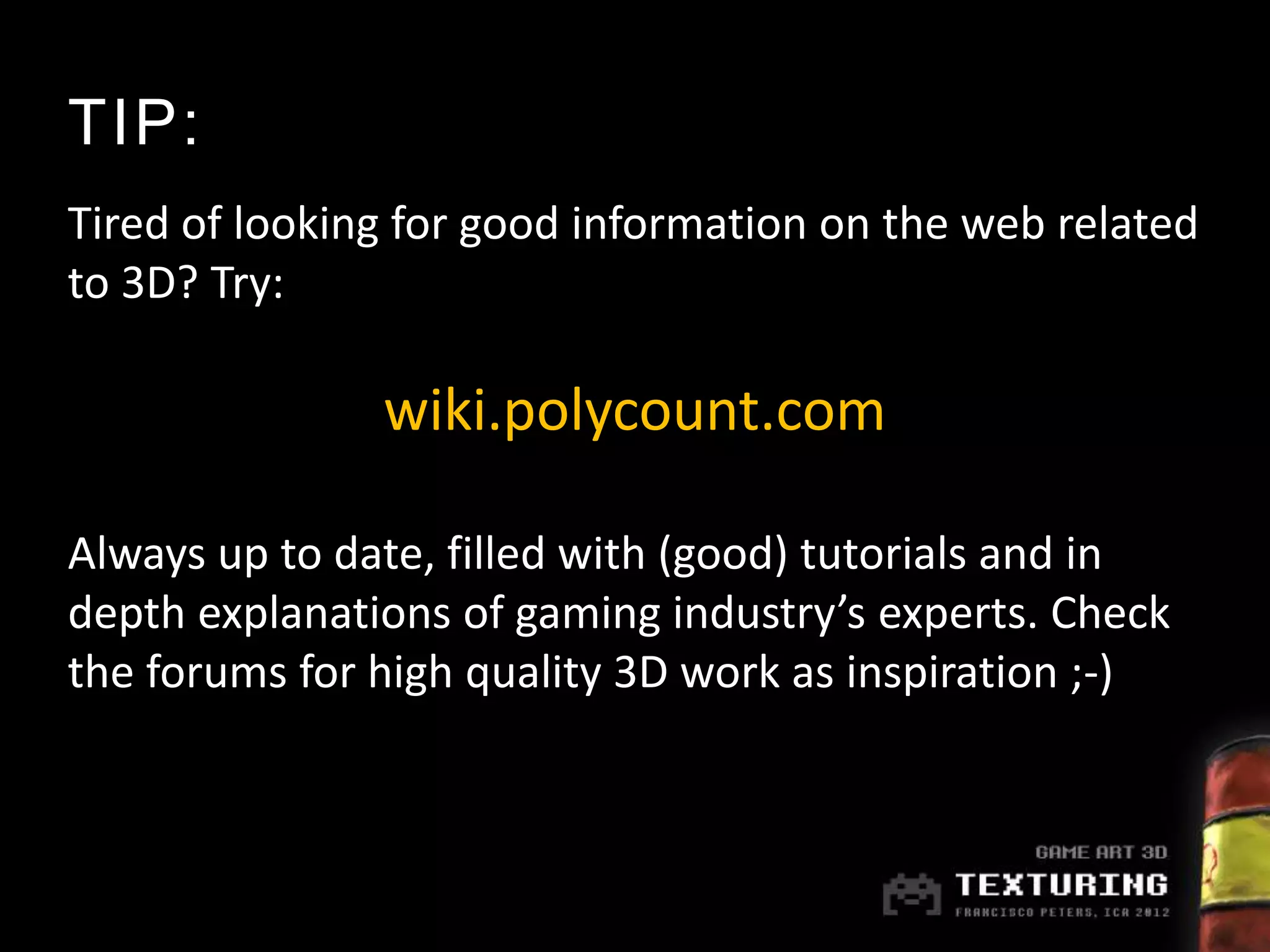 TIP:
Tired of looking for good information on the web related
to 3D? Try:

               wiki.polycount.com

Always up to date, filled with (good) tutorials and in
depth explanations of gaming industry’s experts. Check
the forums for high quality 3D work as inspiration ;-)
 