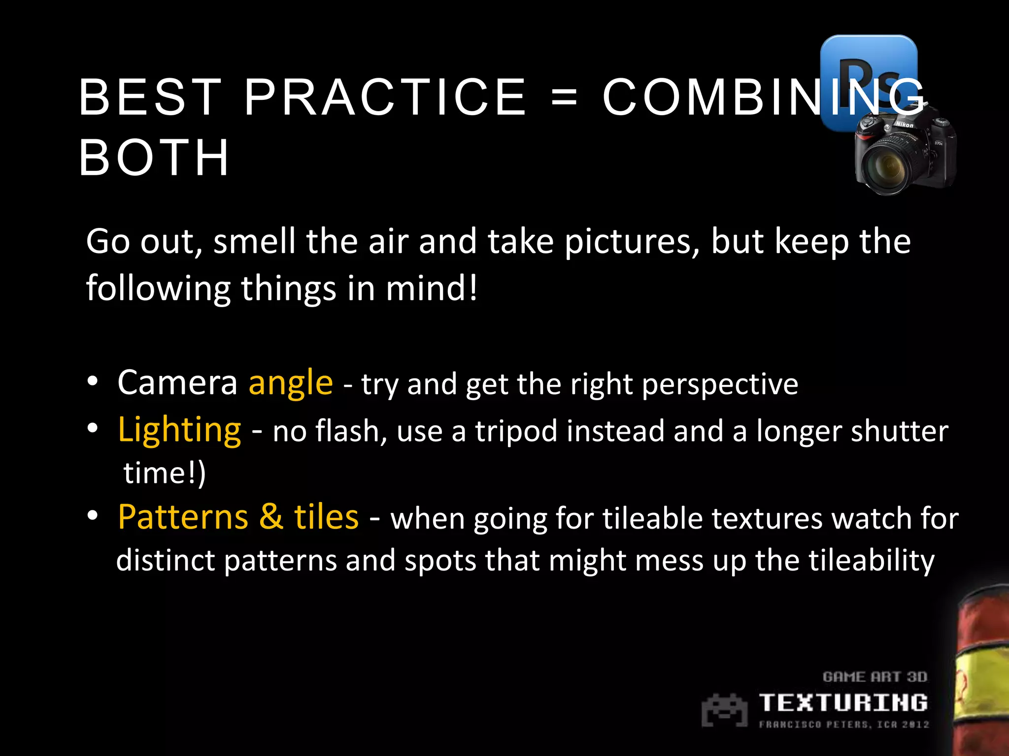 BEST PRACTICE = COMBINING
BOTH
Go out, smell the air and take pictures, but keep the
following things in mind!

• Camera angle - try and get the right perspective
• Lighting - no flash, use a tripod instead and a longer shutter
  time!)
• Patterns & tiles - when going for tileable textures watch for
  distinct patterns and spots that might mess up the tileability
 