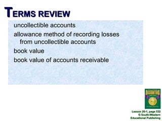TERMS REVIEW
 uncollectible accounts
 allowance method of recording losses
    from uncollectible accounts
 book value
 book value of accounts receivable




                                         Lesson 20-1, page 532
                                             © South-Western
                                        Educational Publishing
 