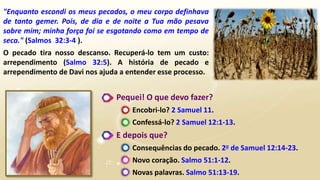 "Enquanto escondi os meus pecados, o meu corpo definhava
de tanto gemer. Pois, de dia e de noite a Tua mão pesava
sobre mim; minha força foi se esgotando como em tempo de
seca." (Salmos 32:3-4 ).
O pecado tira nosso descanso. Recuperá-lo tem um custo:
arrependimento (Salmo 32:5). A história de pecado e
arrependimento de Davi nos ajuda a entender esse processo.
Pequei! O que devo fazer?
Encobri-lo? 2 Samuel 11.
Confessá-lo? 2 Samuel 12:1-13.
E depois que?
Consequências do pecado. 2o de Samuel 12:14-23.
Novo coração. Salmo 51:1-12.
Novas palavras. Salmo 51:13-19.
 