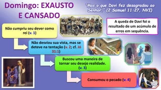 “Mas o que Davi fez desagradou ao
Senhor.” (2 Samuel 11:27, NVI)
A queda de Davi foi o
resultado de um acúmulo de
erros em sequência.
Não cumpriu seu dever como
rei (v. 1)
Não desviou sua vista, mas se
deteve na tentação (v. 2; cf. Jó
31:1)
Buscou uma maneira de
tornar seu desejo realidade.
(v. 3)
Consumou o pecado (v. 4)
 