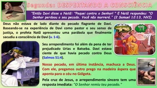 “Então Davi disse a Natã: "Pequei contra o Senhor! " E Natã respondeu: "O
Senhor perdoou o seu pecado. Você não morrerá.” (2 Samuel 12:13, NVI)
Deus não estava de lado diante do pecado flagrante de Davi.
Baseando-se na experiência de Davi como pastor e seu senso de
justiça, o profeta Natã apresentou uma parábola que finalmente
sacudiu a consciência de Davi (v. 1-6).
Seu arrependimento foi além da pena de ter
prejudicado Urias e Batseba. Davi estava
ciente de que havia pecado contra Deus
(Salmos 51:4).
Nosso pecado, em última instância, machuca a Deus.
Com ele, pregamos outro prego na madeira áspera que
aponta para o céu no Gólgota.
Pela cruz de Jesus, o arrependimento sincero tem uma
resposta imediata: "O Senhor remiu teu pecado."
 