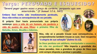 Embora Davi tenha sido imediatamente perdoado,
Deus não evitou as consequências de seu pecado.
O próprio Davi havia pronunciado sua própria
sentença: para a vida de um homem, ele perderia a
vida de quatro de seus filhos: o primeiro filho de
Batseba, Amon, Absalão e Adonias.
Mas, não só o pecado trouxe suas consequências, o
arrependimento também trouxe as suas. Davi recuperou
"a alegria de sua salvação" (Salmo 51:12).
Se Deus perdoou um adúltero, manipulador e assassino,
ele não me perdoará? Não importa a gravidade dos
meus pecados, mas a grandeza da graça de Deus que
está sempre disposta a perdoar o pecador.
 