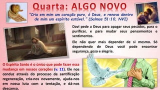 “Cria em mim um coração puro, ó Deus, e renova dentro
de mim um espírito estável.” (Salmos 51:10, NVI)
O Espírito Santo é o único que pode fazer essa
mudança em nossos corações (v. 11). Ele nos
conduz através do processo de santificação
regeneração, cria-nos novamente, ajuda-nos
em nossa luta com a tentação, e dá-nos
descanso.
Davi pede a Deus para apagar seus pecados, para o
purificar, e para mudar seus pensamentos e
sentimentos.
Ele não quer mais depender de si mesmo. Só
dependendo de Deus você pode encontrar
segurança, gozo e alegria.
 