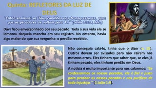 “Então ensinarei os Teus caminhos aos transgressores, para
que os pecadores se voltem para Ti.” (Salmo 51:13, NVI)
Davi ficou envergonhado por seu pecado. Toda a sua vida ele se
lembrou daquela mancha em seu registro. No entanto, havia
algo maior do que sua vergonha: o perdão recebido.
Não conseguia calá-lo, tinha que o dizer (v. 15).
Outros devem ser avisados para não caírem nos
mesmos erros. Eles tinham que saber que, se eles já
tinham pecado, eles tinham perdão em Deus.
A notícia é muito importante para nos calarmos: "Se
confessarmos os nossos pecados, ele é fiel e justo
para perdoar os nossos pecados e nos purificar de
toda injustiça." (1 João 1:9).
 