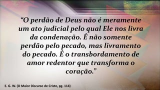 “O perdão de Deus não é meramente
um ato judicial pelo qual Ele nos livra
da condenação. É não somente
perdão pelo pecado, mas livramento
do pecado. É o transbordamento de
amor redentor que transforma o
coração.”
E. G. W. (O Maior Discurso de Cristo, pg. 114)
 