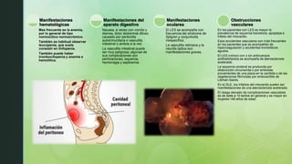 Mas frecuente es la anemia,
por lo general de tipo
normocítico normocrómico.
También es habitual observar
leucopenia, que suele
consistir en linfopenia.
También puede haber
trombocitopenia y anemia e
hemolítica.
Manifestaciones
hematológicas
Nausea, a veces con vomito y
diarrea, dolor abdominal difuso
causado por peritonitis
autoinmunitaria o vasculitis
intestinal o ambos a la vez.
La vasculitis intestinal puede
ser muy peligrosa; algunas de
sus complicaciones son
perforaciones, isquemia,
hemorragia y septicemia.
Manifestaciones del
aparato digestivo
El LES se acompaña con
frecuencia del síndrome de
Sjögren y conjuntivitis
inespecífica.
La vasculitis retiniana y la
neuritis óptica son
manifestaciones graves.
Manifestaciones
oculares
En los pacientes con LES es mayor la
prevalencia de isquemia transitoria, apoplejía e
infarto del miocardio.
Esos accidentes vasculares son más frecuentes
en los pacientes que se acompañan de
hipercoagulación y accidentes trombóticos
agudos.
El LES crónico con o sin anticuerpos
antifosfolípidos se acompaña de aterosclerosis
acelerada.
La isquemia cerebral es producida por
obstrucción circunscrita o por embolias
provenientes de una placa en la carótida o de las
vegetaciones fibrinosas por endocarditis de
Libman-Sacks.
En el SLE, los infartos del miocardio suelen ser
manifestaciones de una aterosclerosis acelerada.
El riesgo elevado de complicaciones vasculares
es de siete a 10 tantos en general y es mayor en
mujeres <49 años de edad.
Obstrucciones
vasculares
 