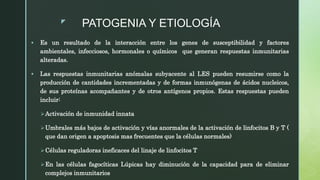 z
PATOGENIA Y ETIOLOGÍA
 Es un resultado de la interacción entre los genes de susceptibilidad y factores
ambientales, infecciosos, hormonales o químicos que generan respuestas inmunitarias
alteradas.
 Las respuestas inmunitarias anómalas subyacente al LES pueden resumirse como la
producción de cantidades incrementadas y de formas inmunógenas de ácidos nucleicos,
de sus proteínas acompañantes y de otros antígenos propios. Estas respuestas pueden
incluir:
Activación de inmunidad innata
Umbrales más bajos de activación y vías anormales de la activación de linfocitos B y T (
que dan origen a apoptosis mas frecuentes que la células normales)
Células reguladoras ineficaces del linaje de linfocitos T
En las células fagocíticas Lúpicas hay diminución de la capacidad para de eliminar
complejos inmunitarios
 