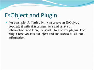 EsObject and Plugin For example: A Flash client can create an EsObject, populate it with strings, numbers and arrays of information, and then just send it to a server plugin. The plugin receives this EsObject and can access all of that information. 