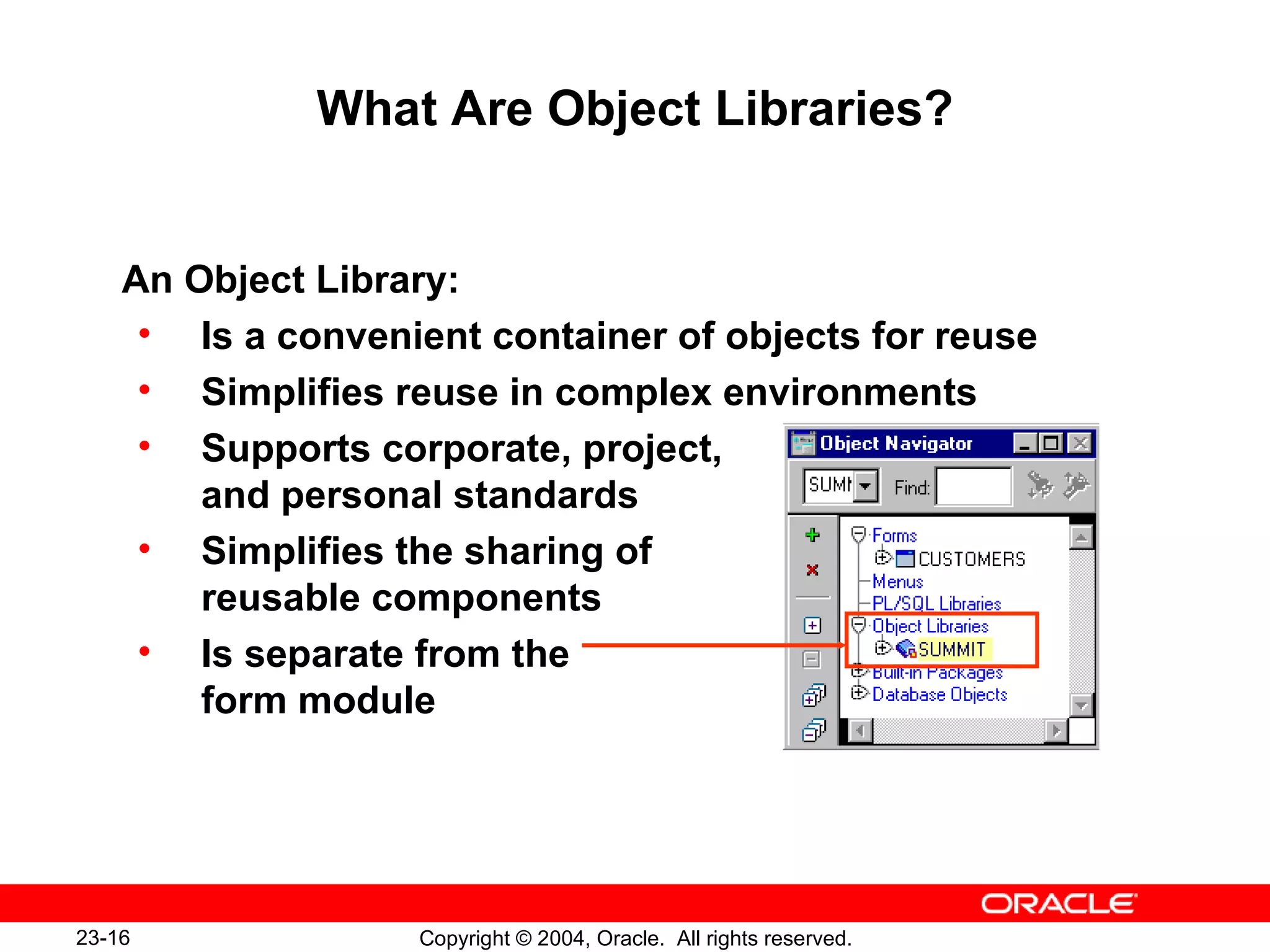 What Are Object Libraries? An Object Library: Is a convenient container of objects for reuse Simplifies reuse in complex environments Supports corporate, project,  and personal standards Simplifies the sharing of  reusable components Is separate from the  form module 