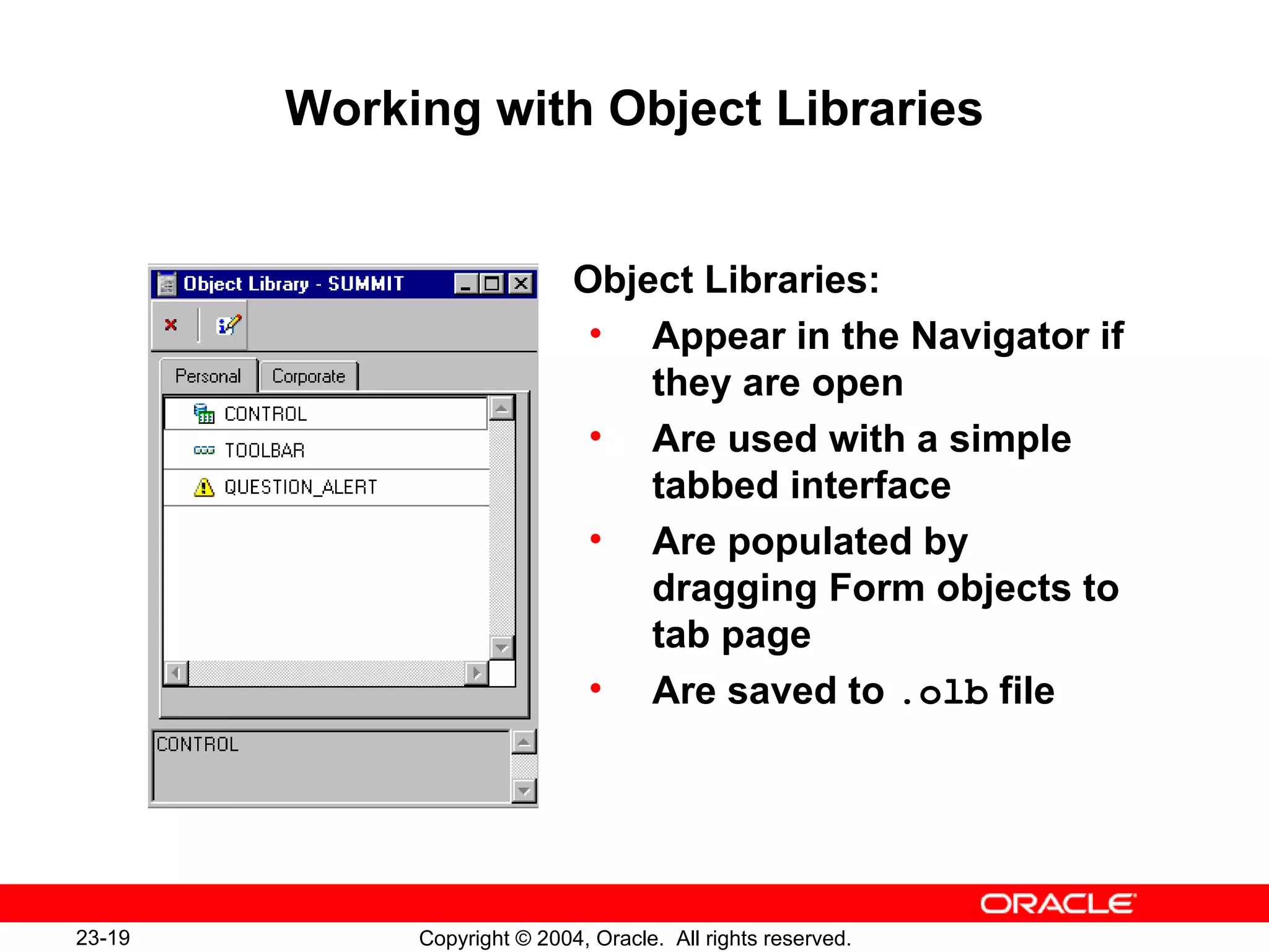 Working with Object Libraries Object Libraries: Appear in the Navigator if they are open Are used with a simple tabbed interface Are populated by dragging Form objects to tab page Are saved to  .olb  file 