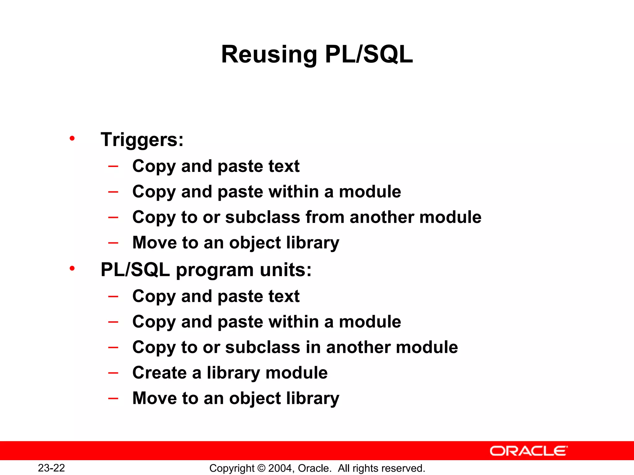 Reusing PL/SQL Triggers: Copy and paste text Copy and paste within a module Copy to or subclass from another module Move to an object library PL/SQL program units: Copy and paste text Copy and paste within a module Copy to or subclass in another module Create a library module Move to an object library 