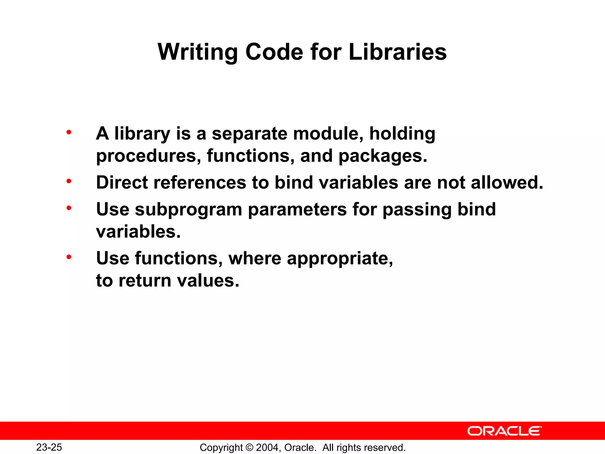 Writing Code for Libraries A library is a separate module, holding procedures, functions, and packages. Direct references to bind variables are not allowed. Use subprogram parameters for passing bind variables. Use functions, where appropriate,  to return values. 