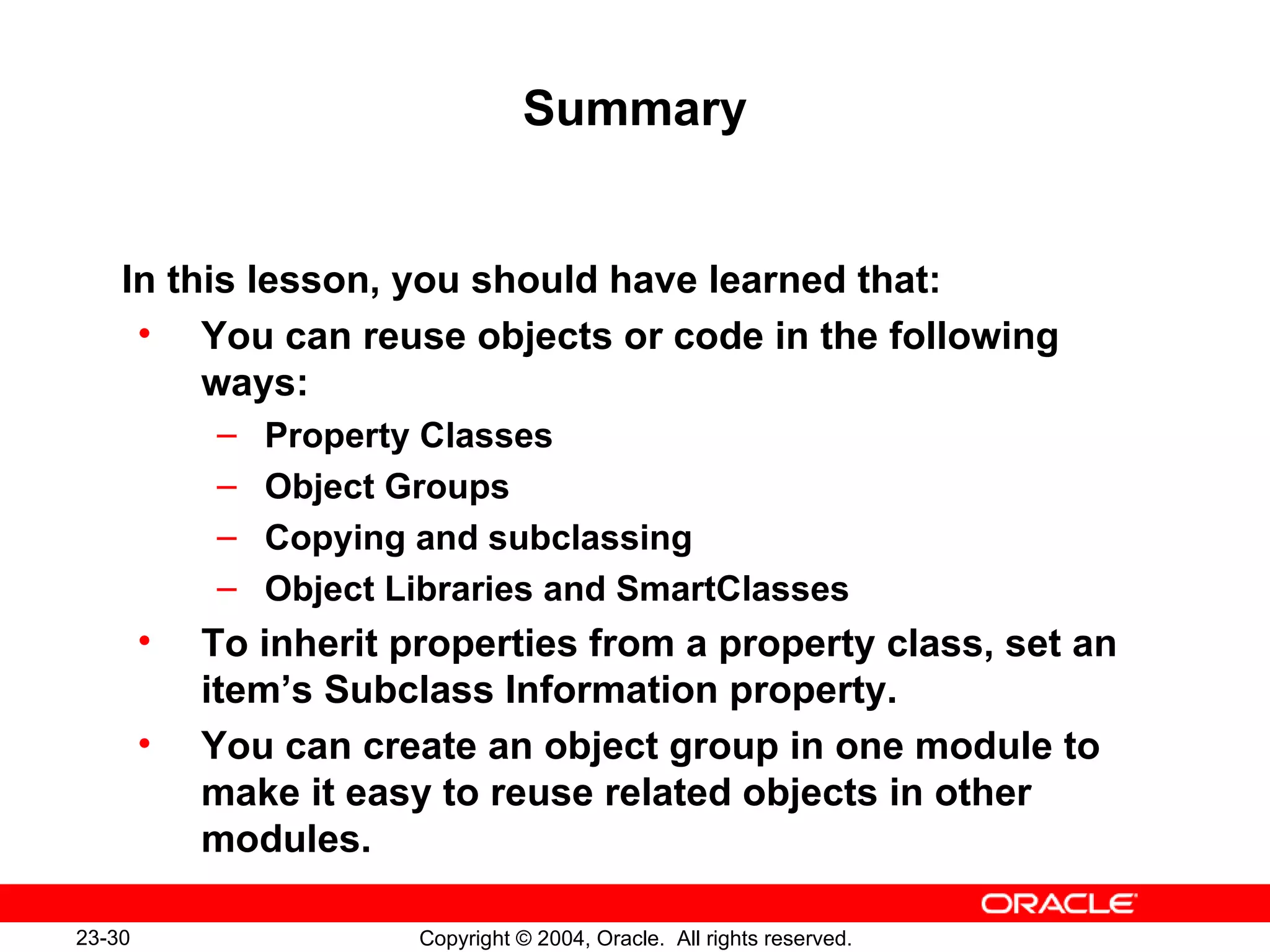 Summary In this lesson, you should have learned that: You can reuse objects or code in the following ways: Property Classes Object Groups Copying and subclassing Object Libraries and SmartClasses To inherit properties from a property class, set an item’s Subclass Information property. You can create an object group in one module to make it easy to reuse related objects in other modules. 
