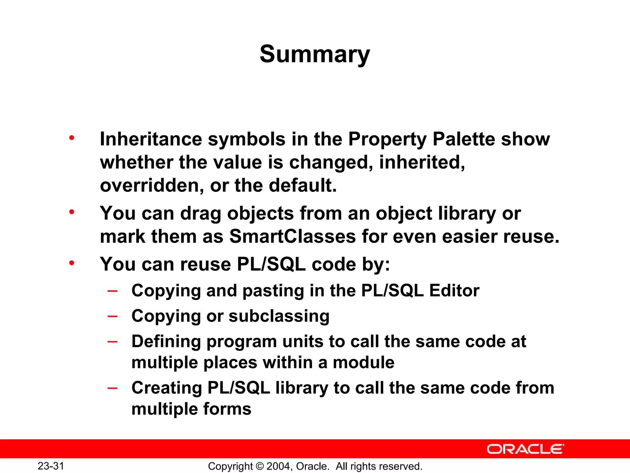 Summary Inheritance symbols in the Property Palette show whether the value is changed, inherited, overridden, or the default. You can drag objects from an object library or mark them as SmartClasses for even easier reuse. You can reuse PL/SQL code by: Copying and pasting in the PL/SQL Editor Copying or subclassing Defining program units to call the same code at multiple places within a module Creating PL/SQL library to call the same code from multiple forms 