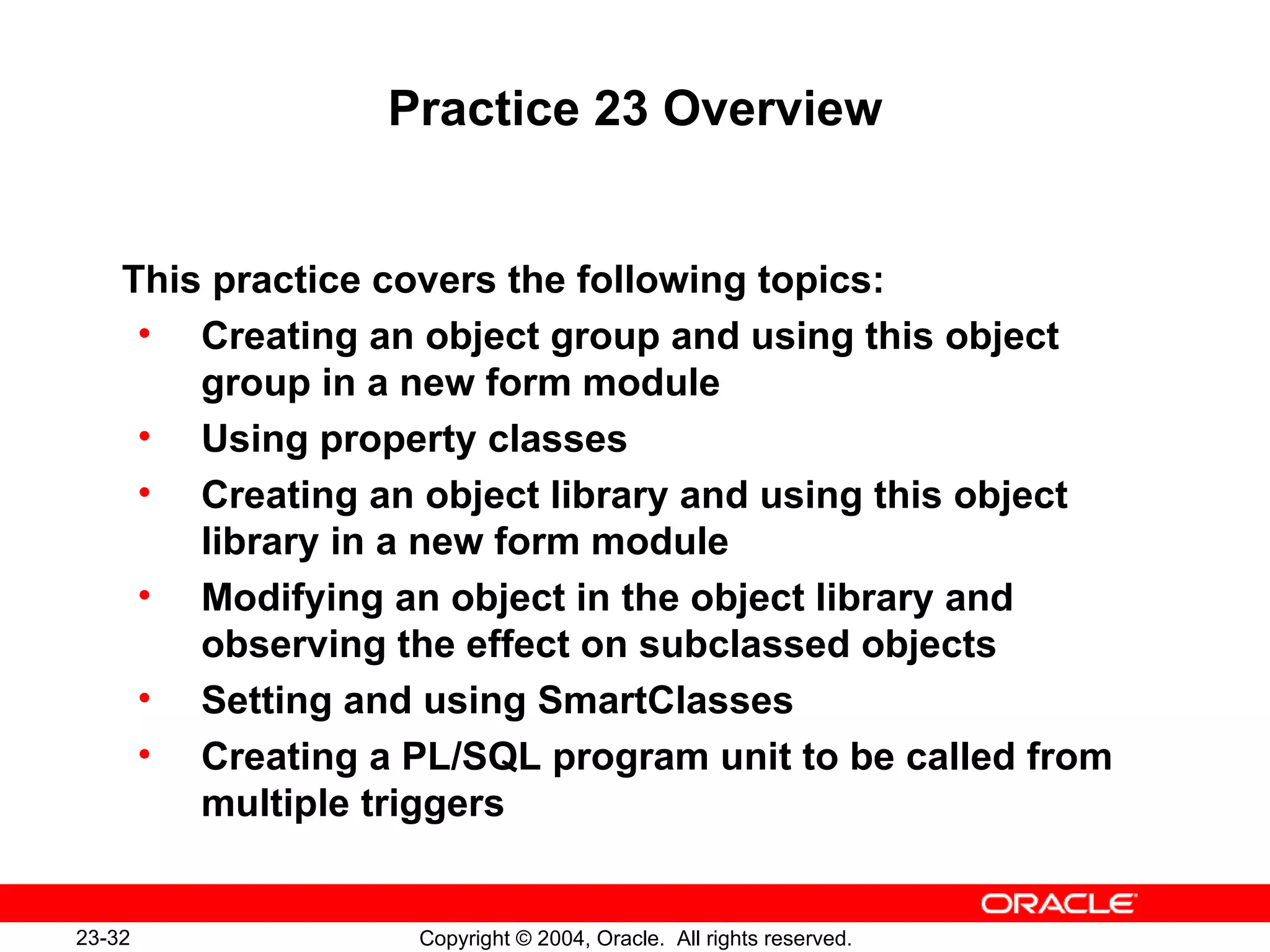Practice 23 Overview This practice covers the following topics: Creating an object group and using this object group in a new form module Using property classes Creating an object library and using this object library in a new form module Modifying an object in the object library and observing the effect on subclassed objects Setting and using SmartClasses Creating a PL/SQL program unit to be called from multiple triggers 