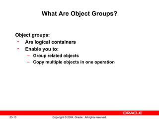 What Are Object Groups? Object groups: Are logical containers Enable you to: Group related objects Copy multiple objects in one operation 