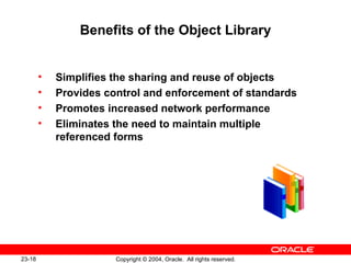 Benefits of the Object Library Simplifies the sharing and reuse of objects Provides control and enforcement of standards Promotes increased network performance Eliminates the need to maintain multiple referenced forms 