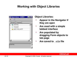 Working with Object Libraries Object Libraries: Appear in the Navigator if they are open Are used with a simple tabbed interface Are populated by dragging Form objects to tab page Are saved to  .olb  file 