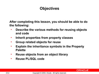 Objectives After completing this lesson, you should be able to do the following: Describe the various methods for reusing objects and code Inherit properties from property classes Group related objects for reuse Explain the inheritance symbols in the Property Palette Reuse objects from an object library Reuse PL/SQL code 