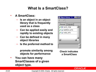 What Is a SmartClass? A SmartClass: Is an object in an object library that is frequently used as a class Can be applied easily and rapidly to existing objects Can be defined in many object libraries Is the preferred method to  promote similarity among objects for performance You can have many SmartClasses of a given object type. Check indicates  a SmartClass 