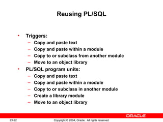 Reusing PL/SQL Triggers: Copy and paste text Copy and paste within a module Copy to or subclass from another module Move to an object library PL/SQL program units: Copy and paste text Copy and paste within a module Copy to or subclass in another module Create a library module Move to an object library 