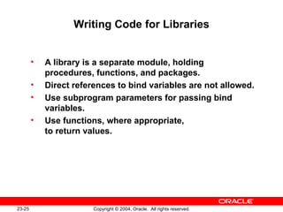 Writing Code for Libraries A library is a separate module, holding procedures, functions, and packages. Direct references to bind variables are not allowed. Use subprogram parameters for passing bind variables. Use functions, where appropriate,  to return values. 