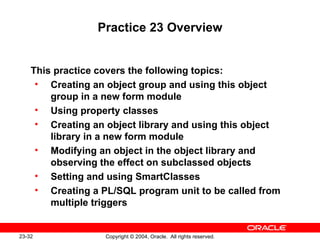Practice 23 Overview This practice covers the following topics: Creating an object group and using this object group in a new form module Using property classes Creating an object library and using this object library in a new form module Modifying an object in the object library and observing the effect on subclassed objects Setting and using SmartClasses Creating a PL/SQL program unit to be called from multiple triggers 