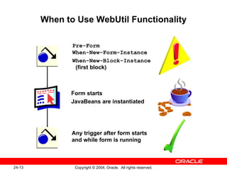 When to Use WebUtil Functionality Pre-Form When-New-Form-Instance When-New-Block-Instance   (first block) Form starts JavaBeans are instantiated Any trigger after form starts and while form is running 