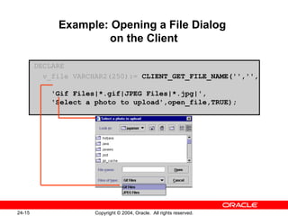 Example: Opening a File Dialog  on the Client DECLARE v_file VARCHAR2(250):=   CLIENT_GET_FILE_NAME('','',    'Gif Files|*.gif|JPEG Files|*.jpg|',   'Select a photo to upload',open_file,TRUE); 