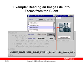 Example: Reading an Image File into Forms from the Client DECLARE v_file VARCHAR2(250):= CLIENT_GET_FILE_NAME('','',   'Gif Files|*.gif|JPEG Files|*.jpg|',   'Select a photo to upload',open_file,TRUE); it_image_id ITEM := FIND_ITEM   ('employee_photos.photo'); BEGIN CLIENT_IMAGE.READ_IMAGE_FILE(v_file,'',it_image_id); END; 