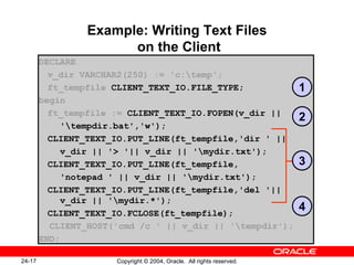 Example: Writing Text Files  on the Client DECLARE v_dir VARCHAR2(250) := 'c:\temp'; ft_tempfile  CLIENT_TEXT_IO.FILE_TYPE; begin ft_tempfile :=   CLIENT_TEXT_IO.FOPEN(v_dir ||  '\tempdir.bat','w'); CLIENT_TEXT_IO.PUT_LINE(ft_tempfile,'dir ' ||  v_dir || '> '|| v_dir || '\mydir.txt'); CLIENT_TEXT_IO.PUT_LINE(ft_tempfile, 'notepad ' || v_dir || '\mydir.txt'); CLIENT_TEXT_IO.PUT_LINE(ft_tempfile,'del '||    v_dir || '\mydir.*'); CLIENT_TEXT_IO.FCLOSE(ft_tempfile); CLIENT_HOST('cmd /c ' || v_dir || '\tempdir'); END; 1 2 4 3 