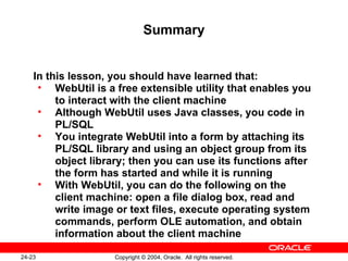 Summary In this lesson, you should have learned that: WebUtil is a free extensible utility that enables you to interact with the client machine Although WebUtil uses Java classes, you code in PL/SQL You integrate WebUtil into a form by attaching its PL/SQL library and using an object group from its object library; then you can use its functions after the form has started and while it is running With WebUtil, you can do the following on the client machine: open a file dialog box, read and write image or text files, execute operating system commands, perform OLE automation, and obtain information about the client machine 