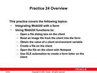 Practice 24 Overview This practice covers the following topics: Integrating WebUtil with a form Using WebUtil functions to: Open a file dialog box on the client Read an image file from the client into the form Obtain the value of a client environment variable Create a file on the client Open the file on the client with Notepad Use OLE automation to create a form letter on the client 