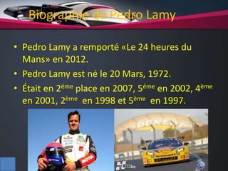 Biographie de Pedro Lamy
• Pedro Lamy a remporté «Le 24 heures du
Mans» en 2012.
• Pedro Lamy est né le 20 Mars, 1972.
• Était en 2éme place en 2007, 5éme en 2002, 4ème
en 2001, 2ème en 1998 et 5ème en 1997.
 