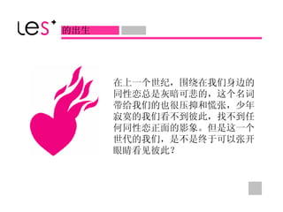 在上一个世纪，围绕在我们身边的同性恋总是灰暗可悲的，这个名词带给我们的也很压抑和慌张，少年寂寞的我们看不到彼此，找不到任何同性恋正面的影象。但是这一个世代的我们，是不是终于可以张开眼睛看见彼此？ 的出生 