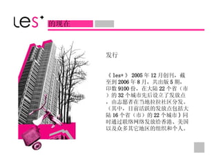 发行 《 les+ 》 2005 年 12 月创刊，截至到 2006 年 8 月，共出版 5 期，印数 9100 份，在大陆 22 个省（市）的 32 个城市先后设立了发放点，由志愿者在当地拉拉社区分发。（其中，目前活跃的发放点包括大陆 16 个省（市）的 22 个城市 ) 同时通过联络网络发放给香港、美国以及众多其它地区的组织和个人。  的现在 