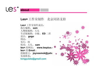 Les+ 工作室制作  北京同语支持 Les+ 工作室制作成员： 执行编辑： sam 人物版编辑：大头 生活版编辑：小瞳、 ED 二世 设计： gogo 网站：一一 发行：闲 校对：大头、 sam les+ 的网站：  www.lesplus.org les+ 的 Email ： 投稿留言： [email_address] 发放联系： [email_address]   about  