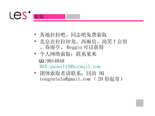 各地拉拉吧、同志吧免费索取 北京在拉拉沙龙、西厢房、尚笑 T 公馆、春雨亭、 Reggio 可以获得 个人网络索取：联系果米 QQ:9914848  MSN:guomi115@hotmail.com 团体索取者请联系：同语 闲 [email_address] （ 20 份起寄）  索取  