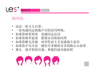 创刊语 ： 这是一份寻人启事， 一份充满同志骄傲声音的发刊呼唤。 如果你神采奕奕　充满同志认同 如果你孤单寂寞　想要认识你的同类 如果你酷儿昂扬　对异性恋主义充满战斗意识 如果你平凡可亲　拥有许多极欲分享的贴心小故事 那么　放开你的自我，和我们成为彼此吧 的出生 