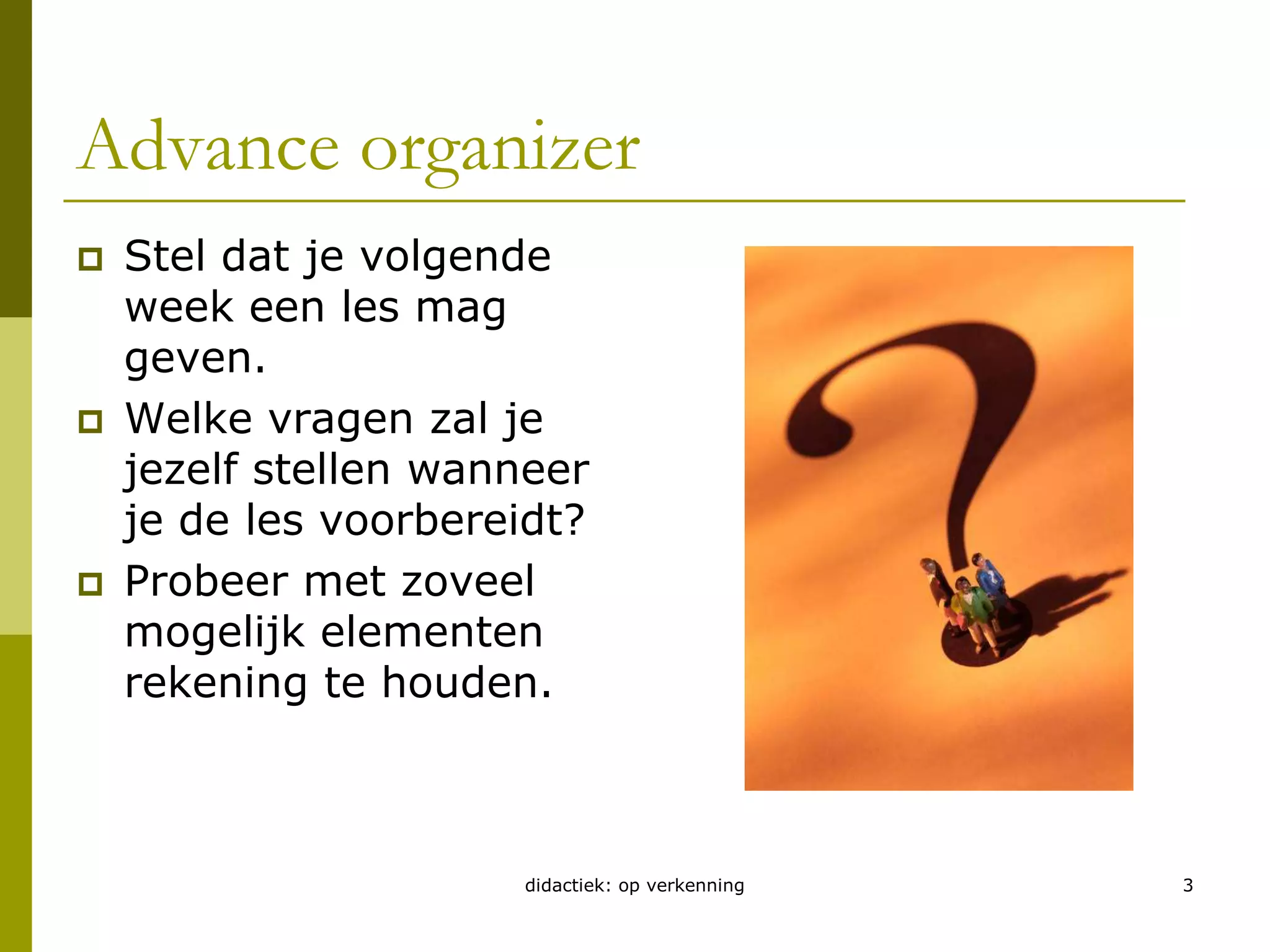 didactiek: op verkenning3Advance organizerStel dat je volgende week een les mag geven.Welke vragen zal je jezelf stellen wanneer je de les voorbereidt?Probeer met zoveel mogelijk elementen rekening te houden.