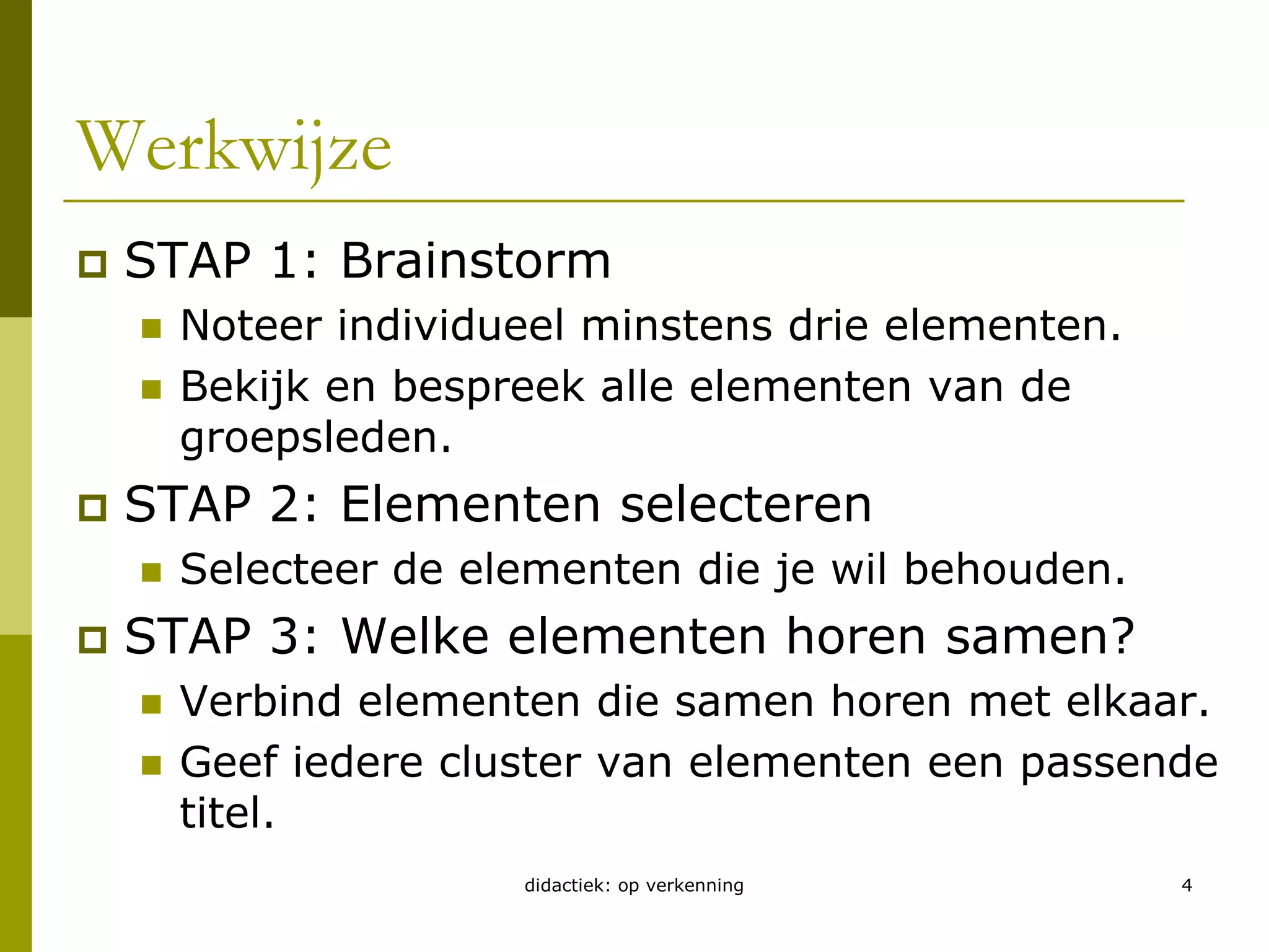 didactiek: op verkenning4Werkwijze STAP 1: BrainstormNoteer individueel minstens drie elementen.Bekijk en bespreek alle elementen van de groepsleden.STAP 2: Elementen selecterenSelecteer de elementen die je wil behouden.STAP 3: Welke elementen horen samen?Verbind elementen die samen horen met elkaar.Geef iedere cluster van elementen een passende titel.