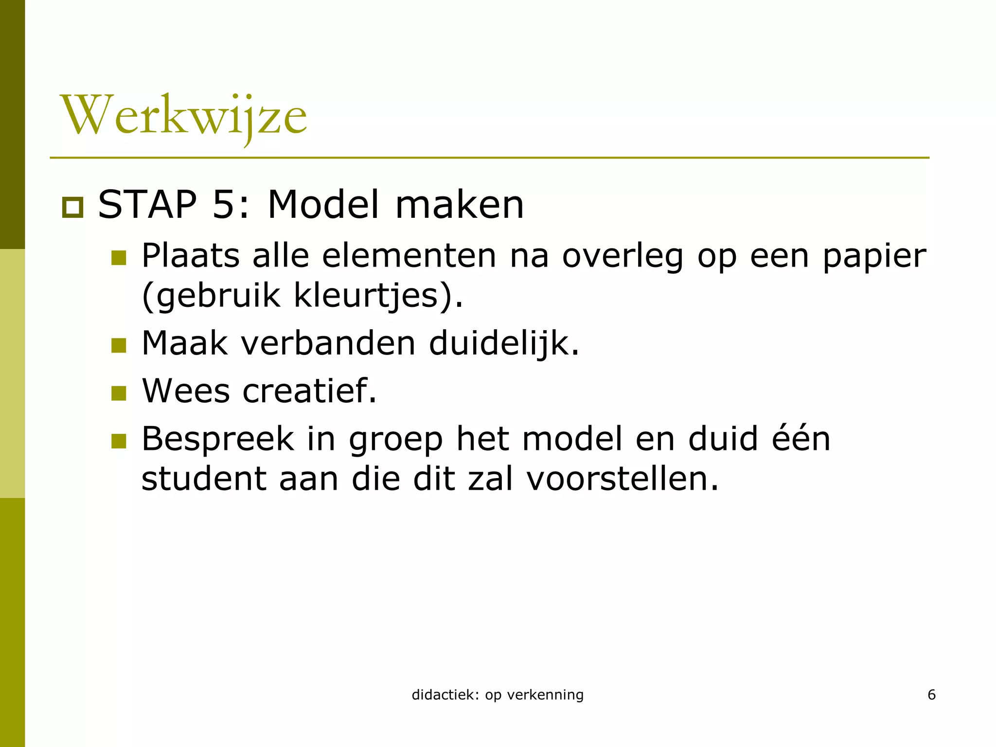 didactiek: op verkenning6Werkwijze STAP 5: Model makenPlaats alle elementen na overleg op een papier (gebruik kleurtjes).Maak verbanden duidelijk.Wees creatief.Bespreek in groep het model en duid één student aan die dit zal voorstellen.