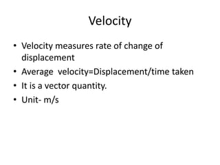 Velocity 
• Velocity measures rate of change of 
displacement 
• Average velocity=Displacement/time taken 
• It is a vector quantity. 
• Unit- m/s 
 