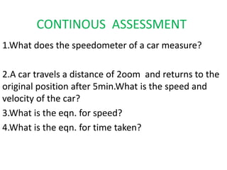 CONTINOUS ASSESSMENT 
1.What does the speedometer of a car measure? 
2.A car travels a distance of 2oom and returns to the 
original position after 5min.What is the speed and 
velocity of the car? 
3.What is the eqn. for speed? 
4.What is the eqn. for time taken? 
 