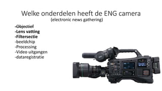 Welke onderdelen heeft de ENG camera
(electronic news gathering)
-Objectief
-Lens vatting
-Filtersectie
-beeldchip
-Processing
-Video uitgangen
-dataregistratie
 