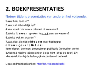2. BOEKPRESENTATIES Noteer tijdens presentaties van anderen het volgende: Wat haal ik er uit? Wat valt inhoudelijk op? Wat maakt de auteur relevant of irrelevant? Welke  ideeen  spreken je  niet  aan, en waarom? Welke wel, en waarom? Wat doet dit met je  ideeen  over het begrip  nieuws/journalistiek : Item-ideeen, bronnen, productie en publicatie (inhoud en vorm) Noem 2 nieuws-toepassingen die je kent (of ga op zoek) EN  die aansluiten bij de belangrijkste punten uit de tekst Deze opdracht ook online:  http://bit.ly / leesopdracht   