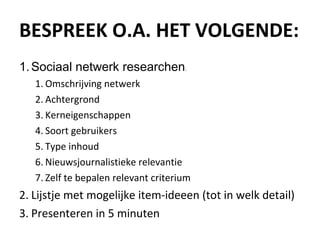 BESPREEK O.A. HET VOLGENDE: Sociaal netwerk researchen : Omschrijving netwerk Achtergrond Kerneigenschappen Soort gebruikers Type inhoud Nieuwsjournalistieke relevantie Zelf te bepalen relevant criterium Lijstje met mogelijke item-ideeen (tot in welk detail) Presenteren in 5 minuten 
