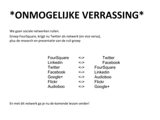 *ONMOGELIJKE VERRASSING* We gaan sociale netwerken ruilen.  Groep FourSquare, krijgt nu Twitter als netwerk (en vice versa),  plus de research en presentatie van de ruil-groep En met dit netwerk ga je nu de komende lessen verder! FourSquare Linkedin Twitter Facebook Google+ Flickr Audioboo <-> Twitter <->  Facebook <->  FourSquare <->  Linkedin <->  Audioboo <->  Flickr <->  Google+ 