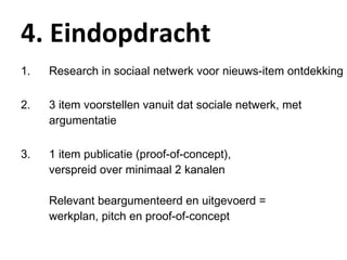 4. Eindopdracht Research in sociaal netwerk voor nieuws-item ontdekking 3 item voorstellen vanuit dat sociale netwerk, met argumentatie 1 item publicatie (proof-of-concept),  verspreid over minimaal 2 kanalen Relevant beargumenteerd en uitgevoerd =  werkplan, pitch en proof-of-concept 